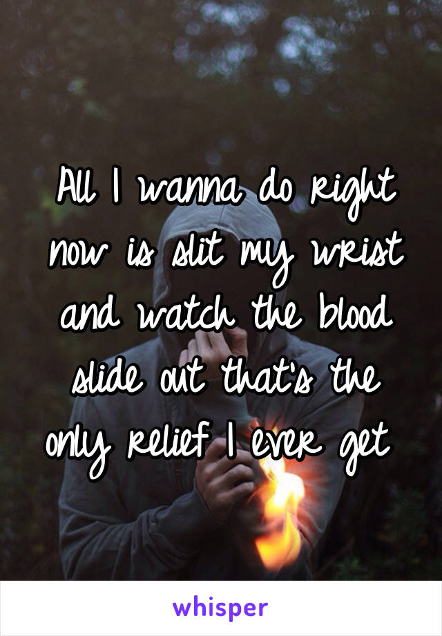 All I wanna do right now is slit my wrist and watch the blood slide out that's the only relief I ever get 