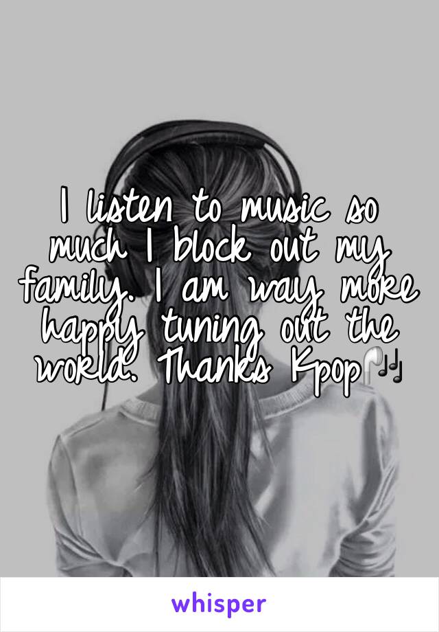 I listen to music so much I block out my family. I am way more happy tuning out the world. Thanks Kpop🎧
