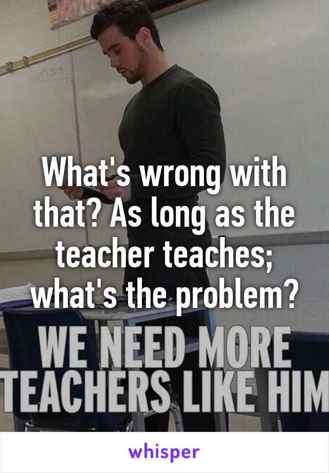 What's wrong with that? As long as the teacher teaches; what's the problem?