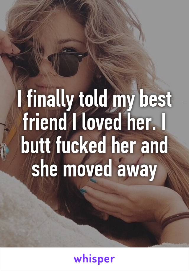 I finally told my best friend I loved her. I butt fucked her and she moved away