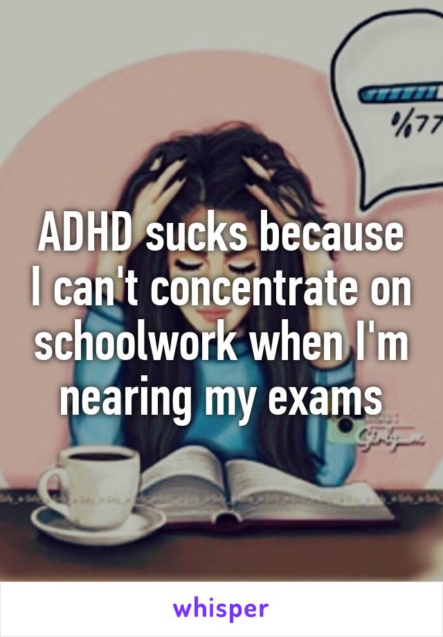 ADHD sucks because I can't concentrate on schoolwork when I'm nearing my exams