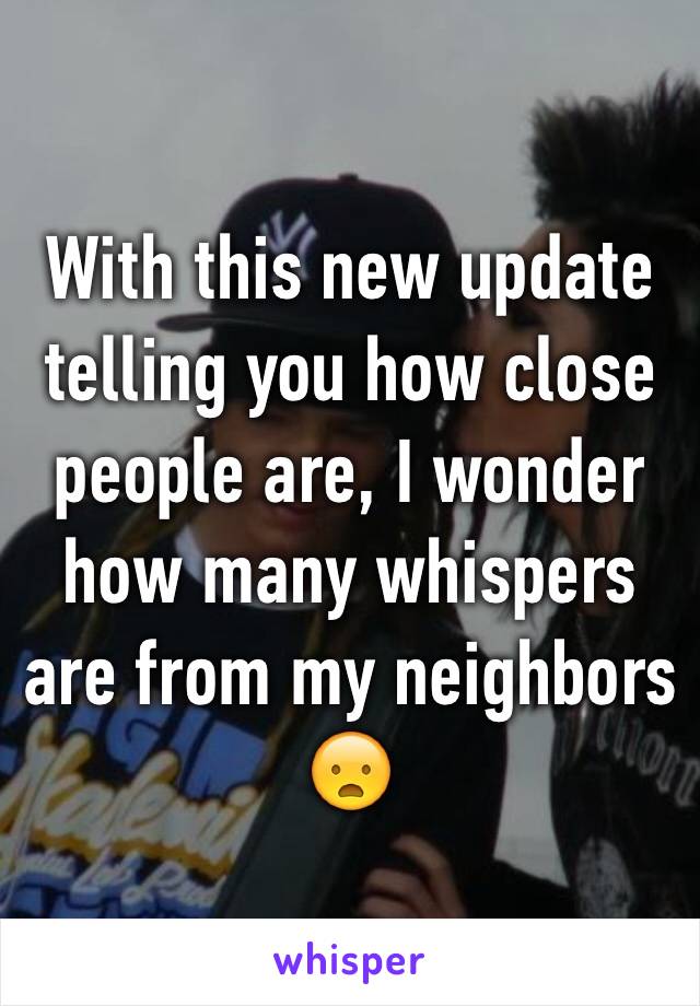 With this new update telling you how close people are, I wonder how many whispers are from my neighbors 😦