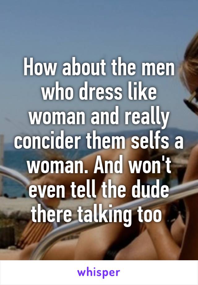 How about the men who dress like woman and really concider them selfs a woman. And won't even tell the dude there talking too 