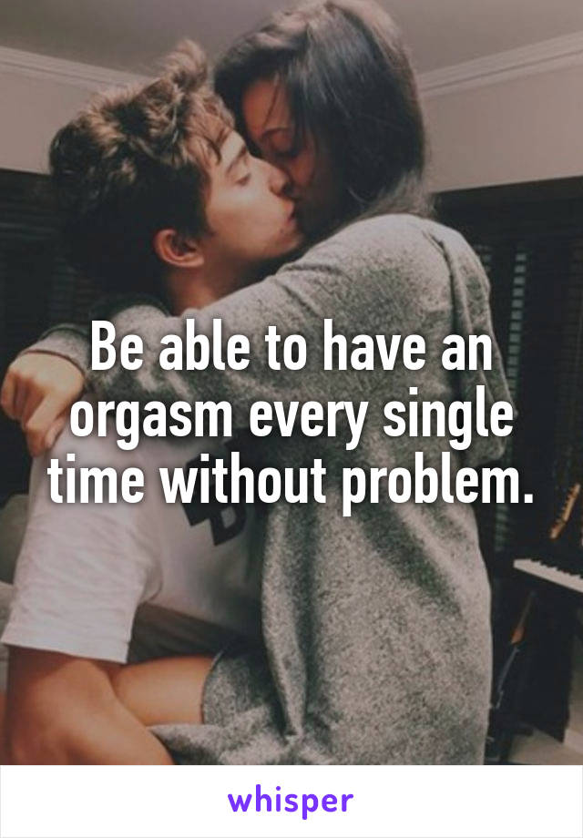 Be able to have an orgasm every single time without problem.