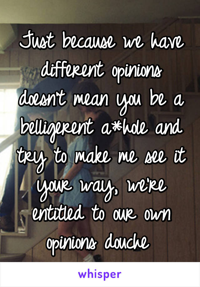 Just because we have different opinions doesn't mean you be a belligerent a*hole and try to make me see it your way, we're entitled to our own opinions douche 