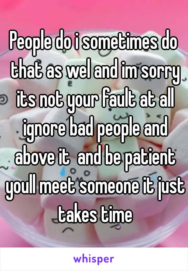 People do i sometimes do that as wel and im sorry its not your fault at all ignore bad people and above it  and be patient youll meet someone it just takes time