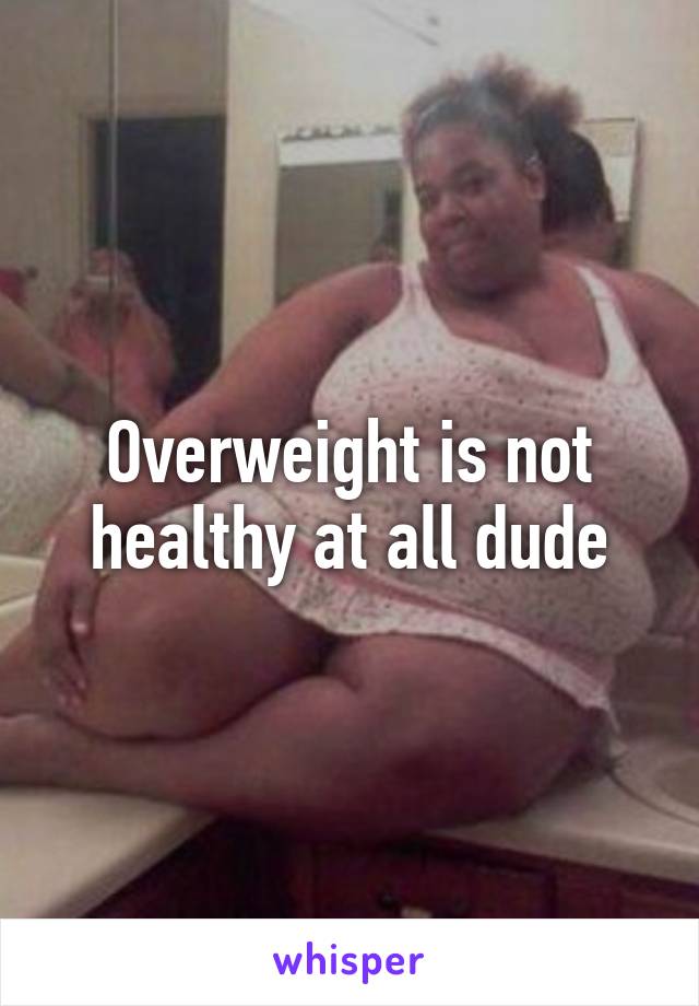 Overweight is not healthy at all dude