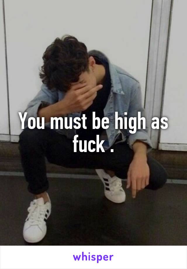 You must be high as fuck .