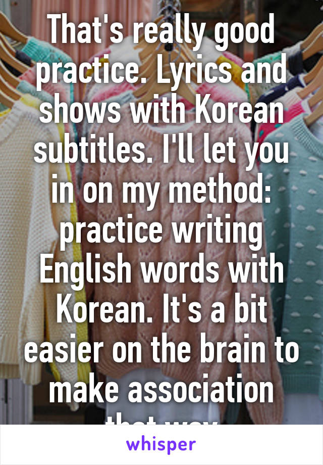 That's really good practice. Lyrics and shows with Korean subtitles. I'll let you in on my method: practice writing English words with Korean. It's a bit easier on the brain to make association that way