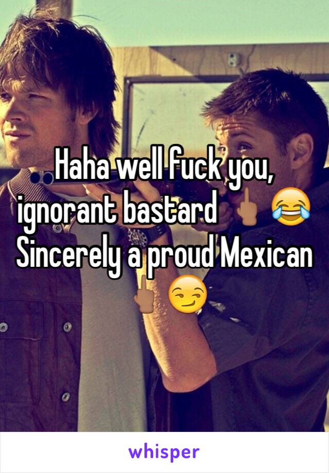 Haha well fuck you, ignorant bastard 🖕🏽😂 
Sincerely a proud Mexican 🖕🏽😏