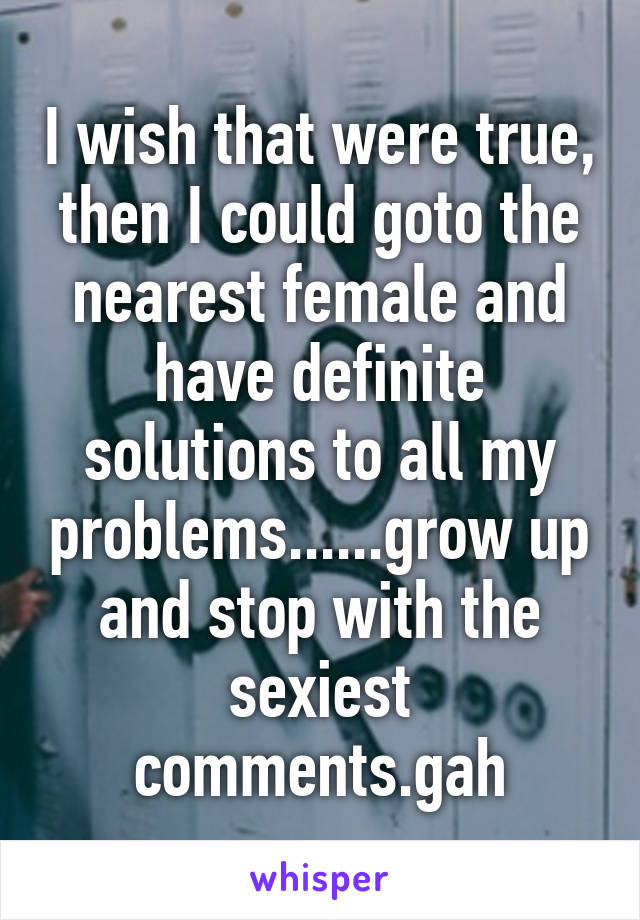 I wish that were true, then I could goto the nearest female and have definite solutions to all my problems......grow up and stop with the sexiest comments.gah