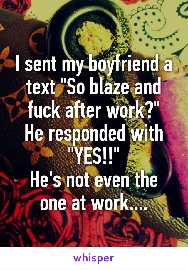 I sent my boyfriend a text "So blaze and fuck after work?"
He responded with "YES!!"
He's not even the one at work....