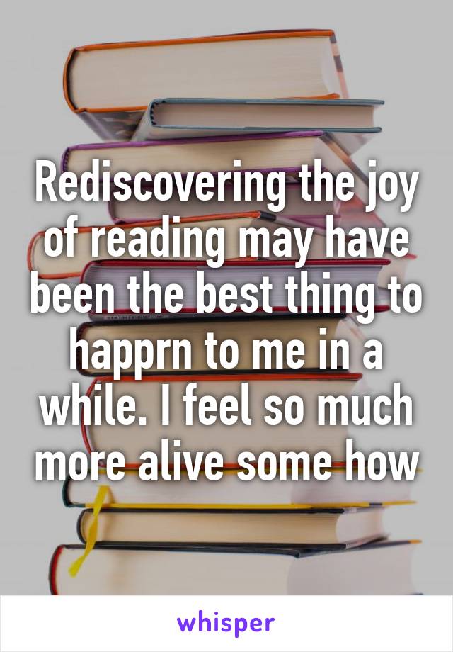 Rediscovering the joy of reading may have been the best thing to happrn to me in a while. I feel so much more alive some how