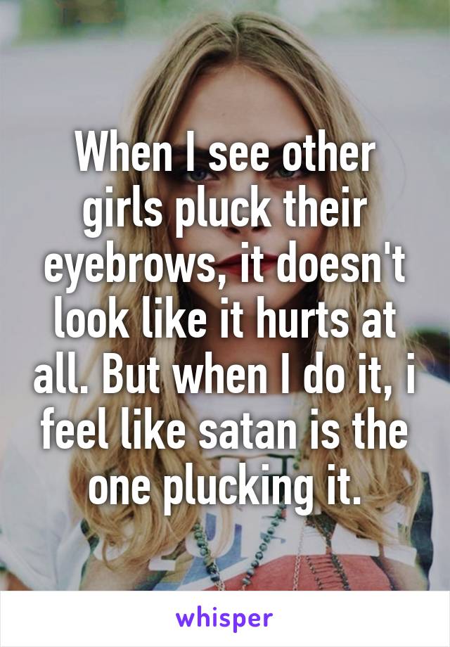 When I see other girls pluck their eyebrows, it doesn't look like it hurts at all. But when I do it, i feel like satan is the one plucking it.