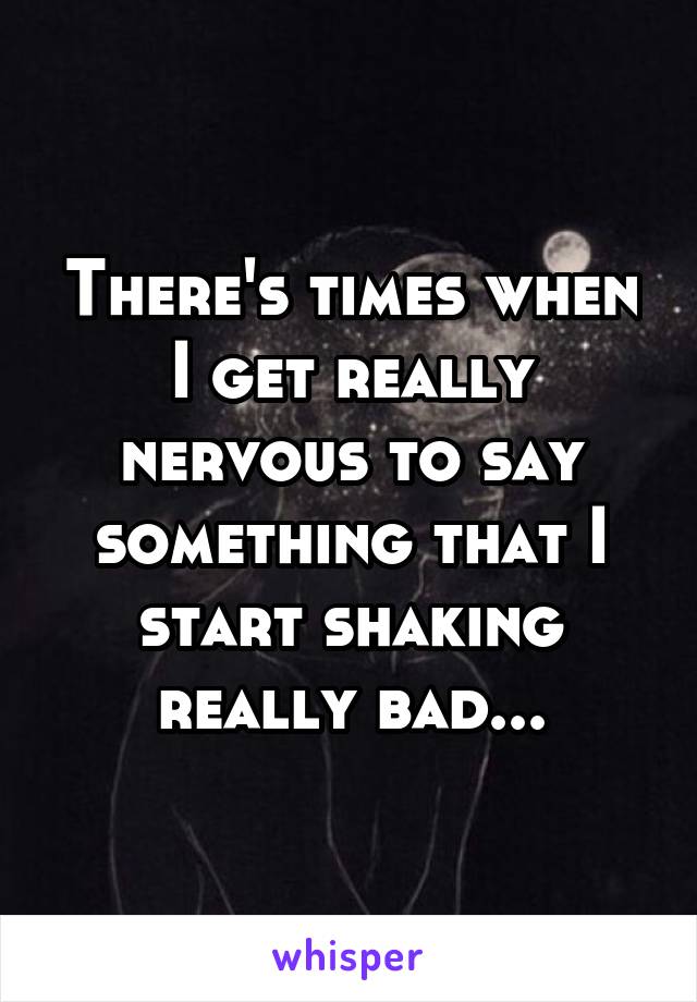 There's times when I get really nervous to say something that I start shaking really bad...