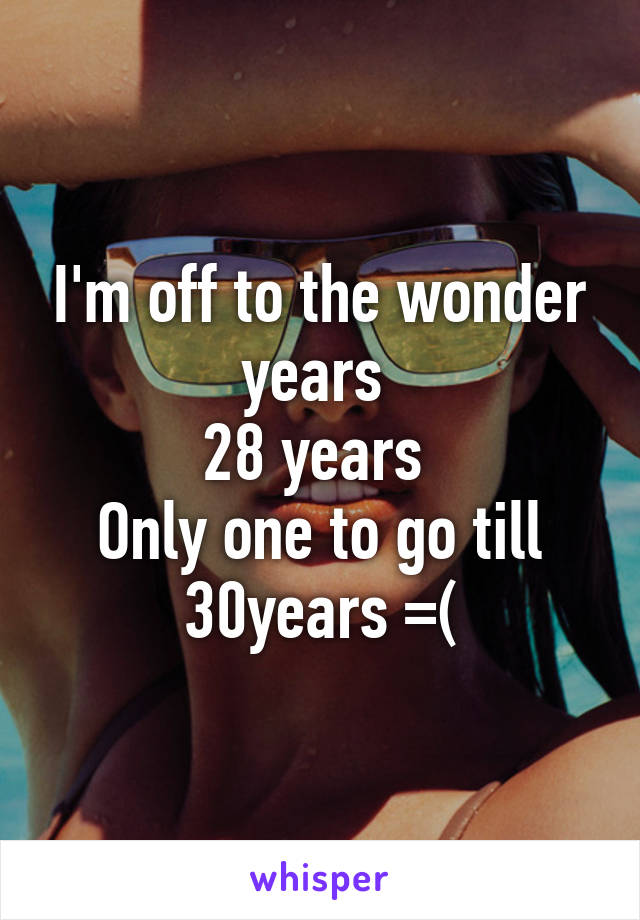 I'm off to the wonder years 
28 years 
Only one to go till 30years =(