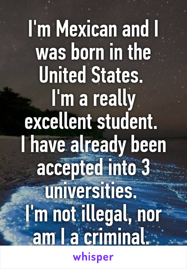 I'm Mexican and I was born in the United States. 
I'm a really excellent student. 
I have already been accepted into 3 universities. 
I'm not illegal, nor am I a criminal. 