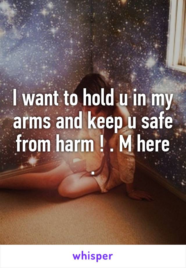 I want to hold u in my arms and keep u safe from harm ! . M here .