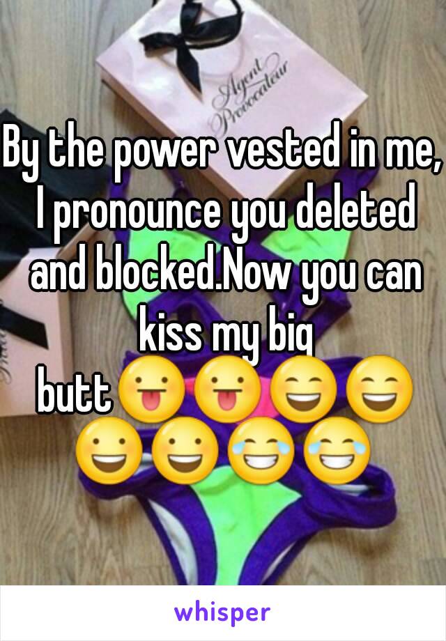 By the power vested in me, I pronounce you deleted and blocked.Now you can kiss my big butt😛😛😄😄😃😃😂😂