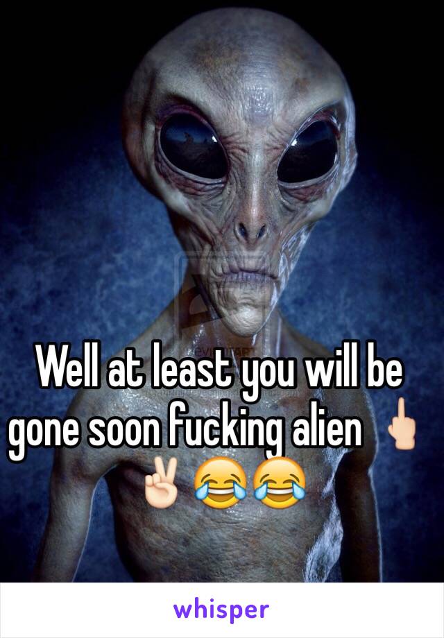 Well at least you will be gone soon fucking alien 🖕🏻✌🏻😂😂