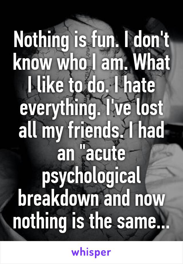 Nothing is fun. I don't know who I am. What I like to do. I hate everything. I've lost all my friends. I had an "acute psychological breakdown and now nothing is the same...