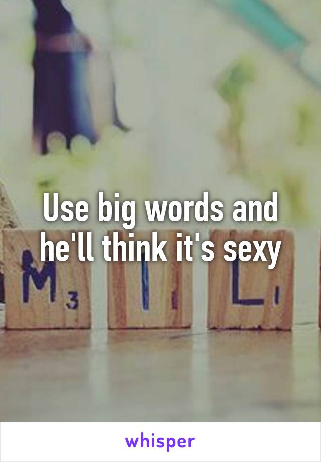 Use big words and he'll think it's sexy