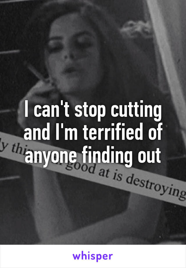 I can't stop cutting and I'm terrified of anyone finding out