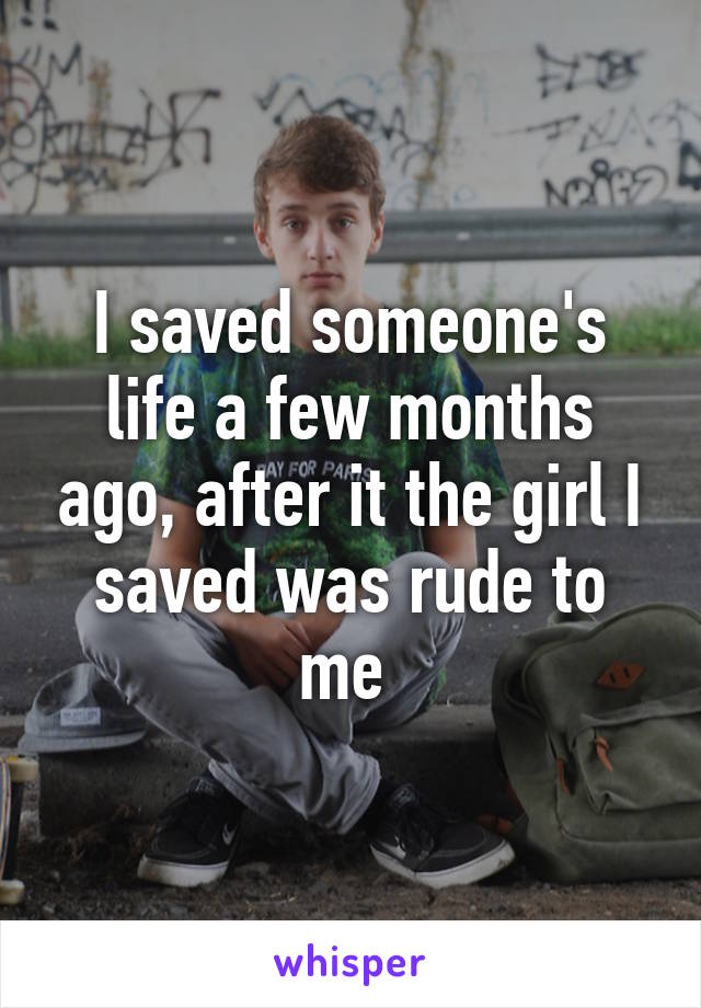 I saved someone's life a few months ago, after it the girl I saved was rude to me 