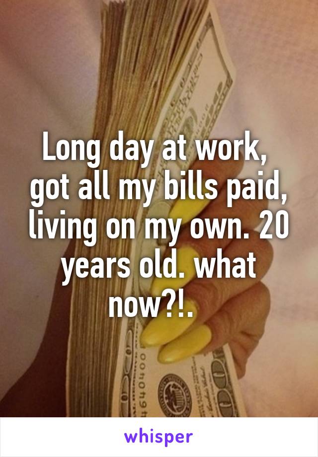 Long day at work,  got all my bills paid, living on my own. 20 years old. what now?!.  