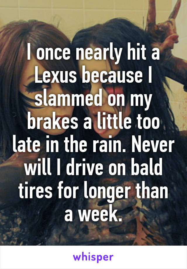 I once nearly hit a Lexus because I slammed on my brakes a little too late in the rain. Never will I drive on bald tires for longer than a week.