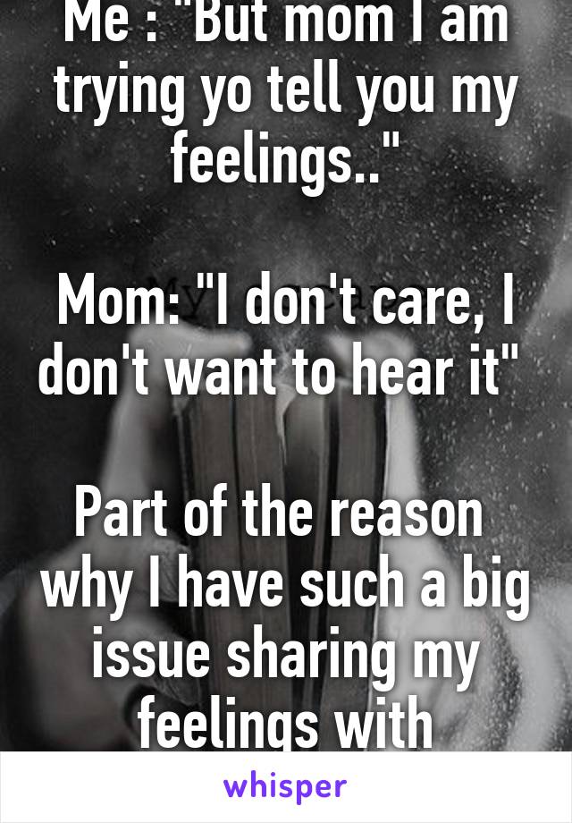 Me : "But mom I am trying yo tell you my feelings.."

Mom: "I don't care, I don't want to hear it" 

Part of the reason  why I have such a big issue sharing my feelings with anyone...