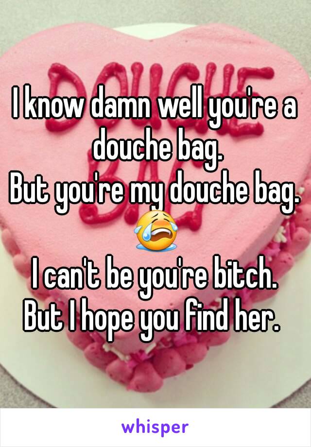 I know damn well you're a douche bag.
But you're my douche bag.
😭
I can't be you're bitch.
But I hope you find her. 