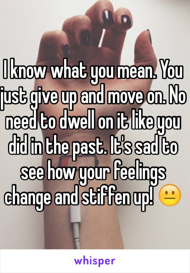 I know what you mean. You just give up and move on. No need to dwell on it like you did in the past. It's sad to see how your feelings change and stiffen up! 😐