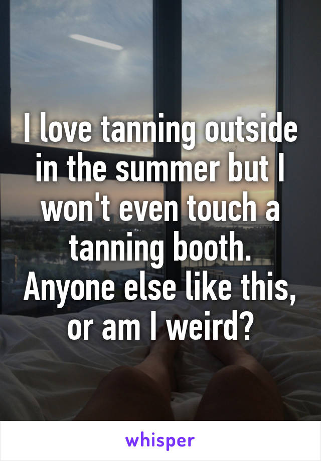 I love tanning outside in the summer but I won't even touch a tanning booth. Anyone else like this, or am I weird?