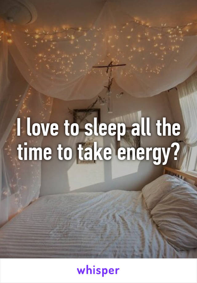 I love to sleep all the time to take energy😎