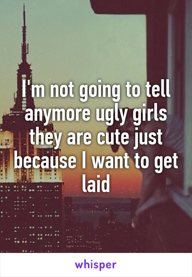 I'm not going to tell anymore ugly girls they are cute just because I want to get laid