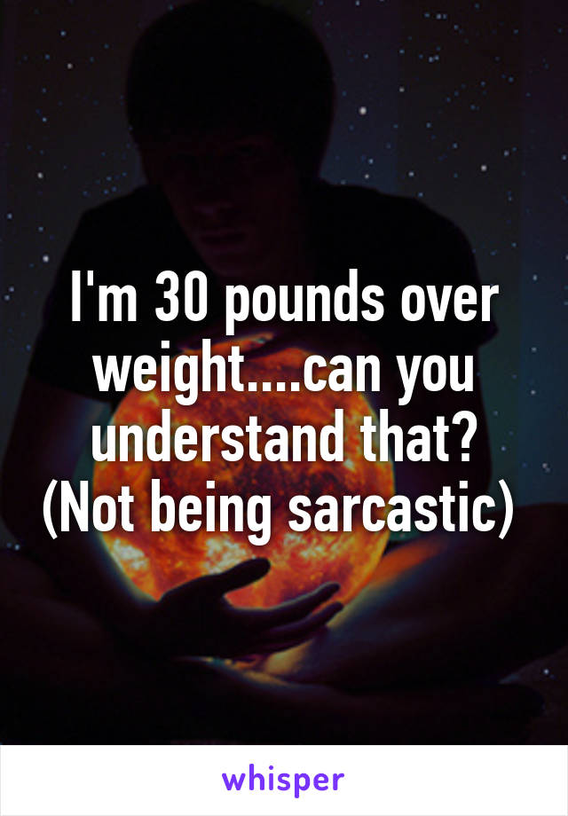 I'm 30 pounds over weight....can you understand that? (Not being sarcastic) 