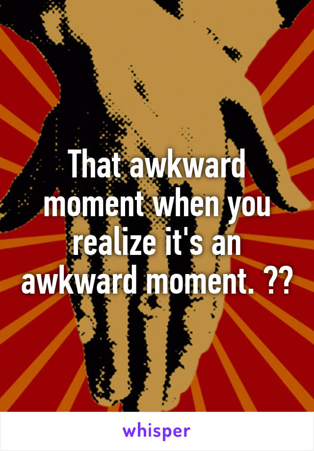 That awkward moment when you realize it's an awkward moment. 🙄🙄