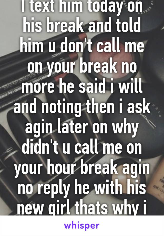 I text him today on his break and told him u don't call me on your break no more he said i will and noting then i ask agin later on why didn't u call me on your hour break agin no reply he with his new girl thats why i miss i lost him