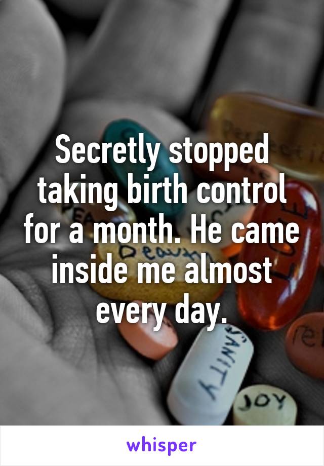 Secretly stopped taking birth control for a month. He came inside me almost every day.