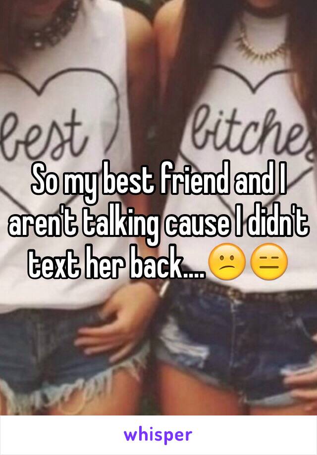 So my best friend and I aren't talking cause I didn't text her back....😕😑 