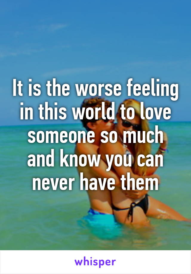 It is the worse feeling in this world to love someone so much and know you can never have them