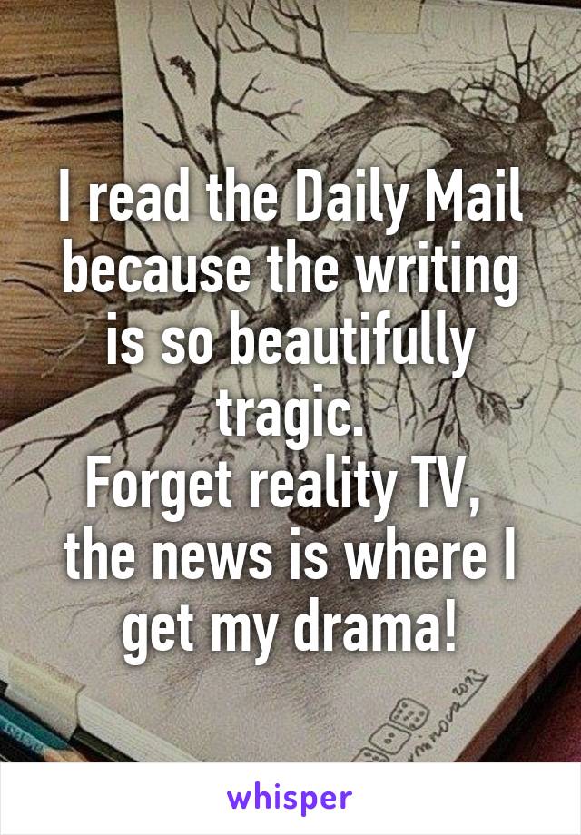 I read the Daily Mail because the writing is so beautifully tragic.
Forget reality TV,  the news is where I get my drama!