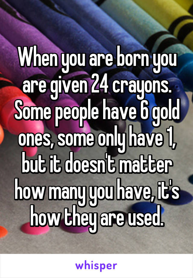 When you are born you are given 24 crayons. Some people have 6 gold ones, some only have 1, but it doesn't matter how many you have, it's how they are used.