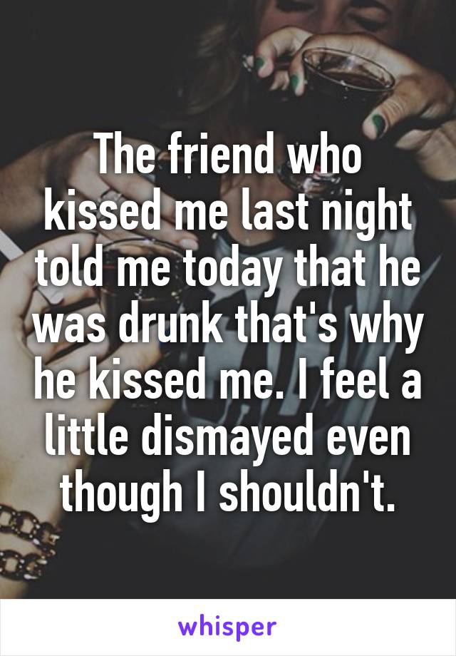 The friend who kissed me last night told me today that he was drunk that's why he kissed me. I feel a little dismayed even though I shouldn't.