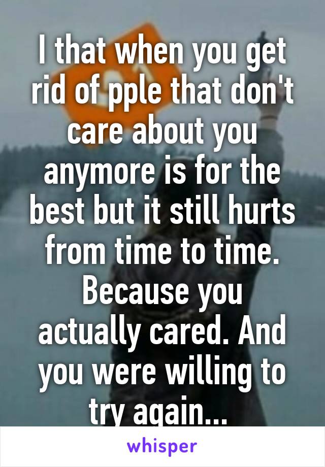 I that when you get rid of pple that don't care about you anymore is for the best but it still hurts from time to time.
Because you actually cared. And you were willing to try again... 