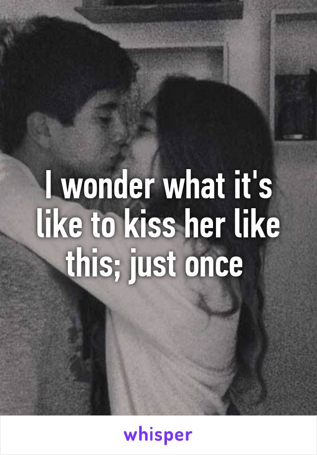 I wonder what it's like to kiss her like this; just once 