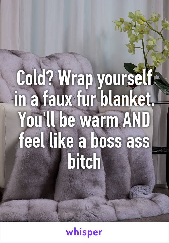 Cold? Wrap yourself in a faux fur blanket. You'll be warm AND feel like a boss ass bitch