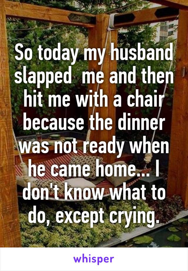 So today my husband slapped  me and then hit me with a chair because the dinner was not ready when he came home... I don't know what to do, except crying.