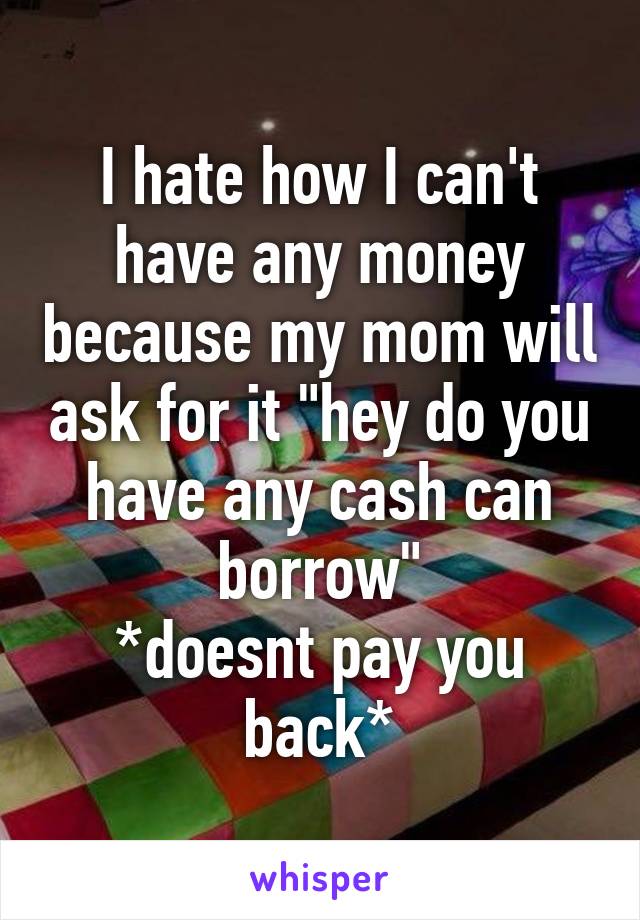 I hate how I can't have any money because my mom will ask for it "hey do you have any cash can borrow"
*doesnt pay you back*